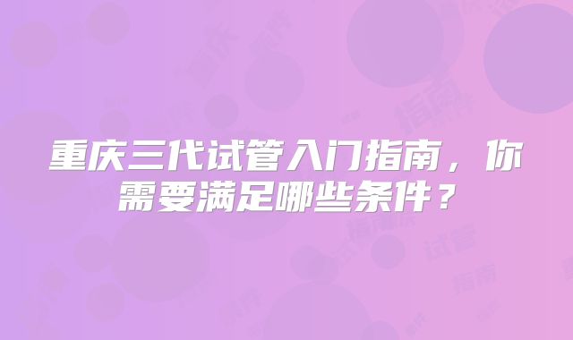 重庆三代试管入门指南，你需要满足哪些条件？