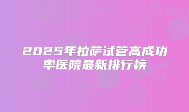 2025年拉萨试管高成功率医院最新排行榜