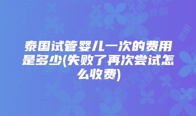 泰国试管婴儿一次的费用是多少(失败了再次尝试怎么收费)
