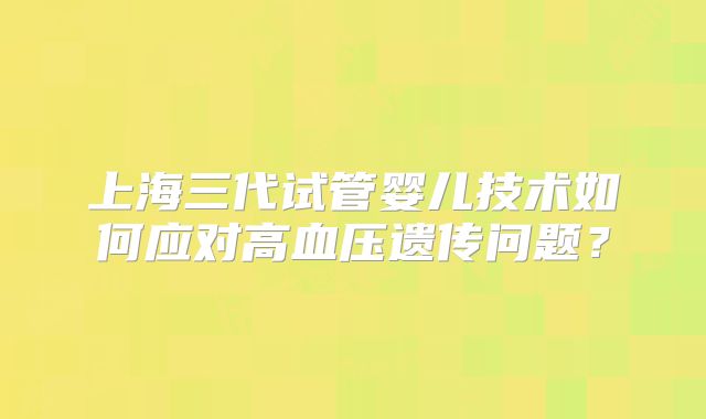 上海三代试管婴儿技术如何应对高血压遗传问题？