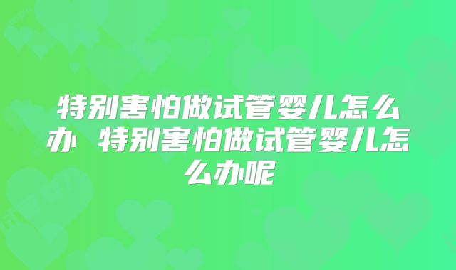 特别害怕做试管婴儿怎么办 特别害怕做试管婴儿怎么办呢