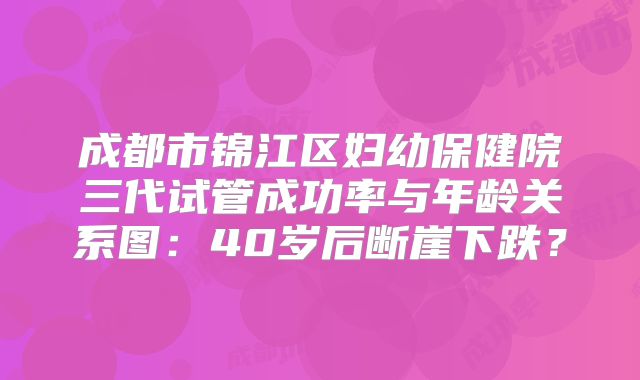 成都市锦江区妇幼保健院三代试管成功率与年龄关系图：40岁后断崖下跌？