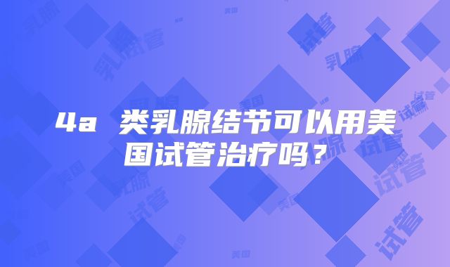 4a 类乳腺结节可以用美国试管治疗吗？