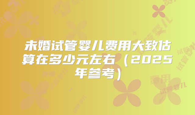 未婚试管婴儿费用大致估算在多少元左右（2025年参考）