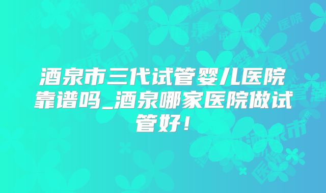 酒泉市三代试管婴儿医院靠谱吗_酒泉哪家医院做试管好！