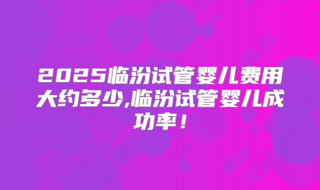 2025临汾试管婴儿费用大约多少,临汾试管婴儿成功率！