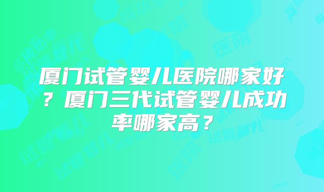 厦门试管婴儿医院哪家好？厦门三代试管婴儿成功率哪家高？