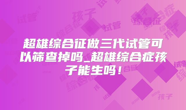 超雄综合征做三代试管可以筛查掉吗_超雄综合症孩子能生吗！