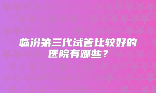 临汾第三代试管比较好的医院有哪些？