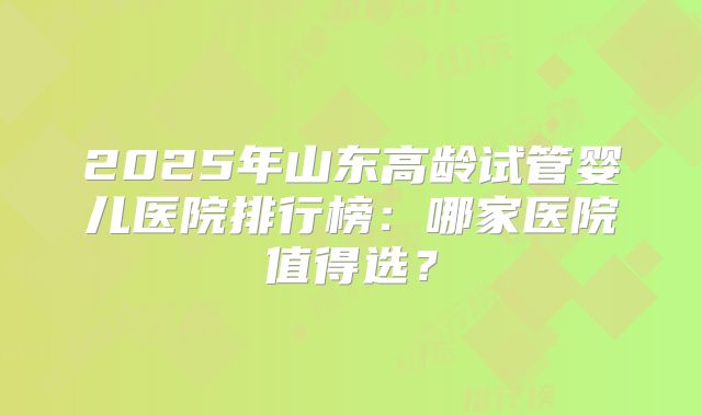 2025年山东高龄试管婴儿医院排行榜：哪家医院值得选？