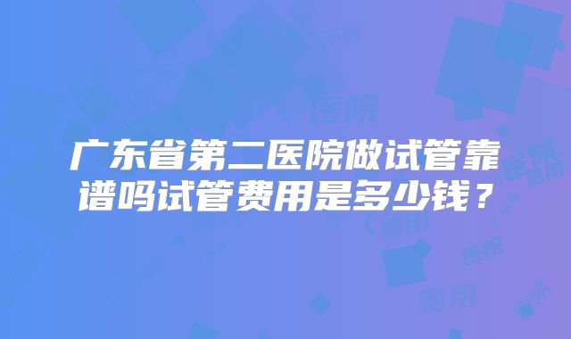 广东省第二医院做试管靠谱吗试管费用是多少钱?