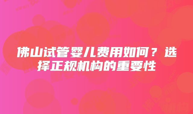 佛山试管婴儿费用如何？选择正规机构的重要性