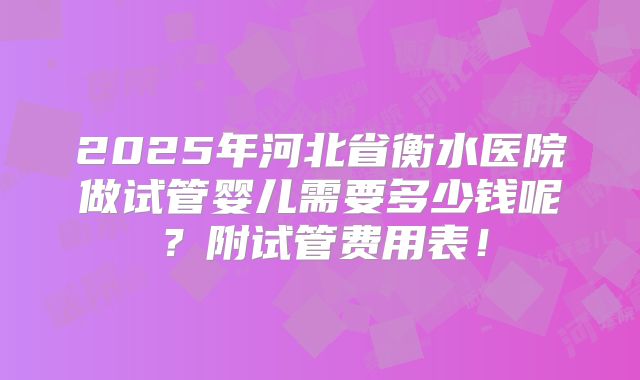 2025年河北省衡水医院做试管婴儿需要多少钱呢?附试管费用表!