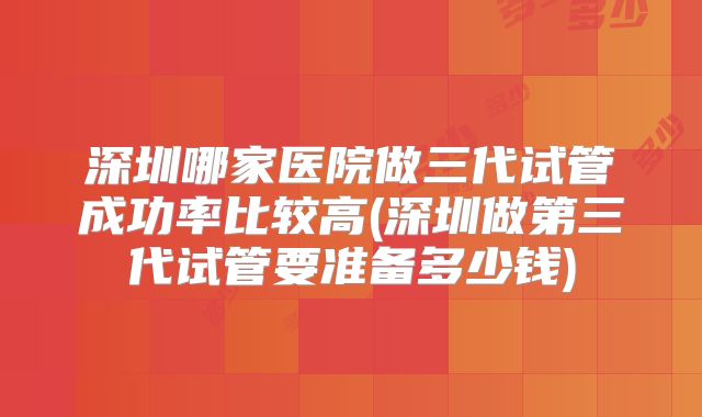 深圳哪家医院做三代试管成功率比较高(深圳做第三代试管要准备多少钱)