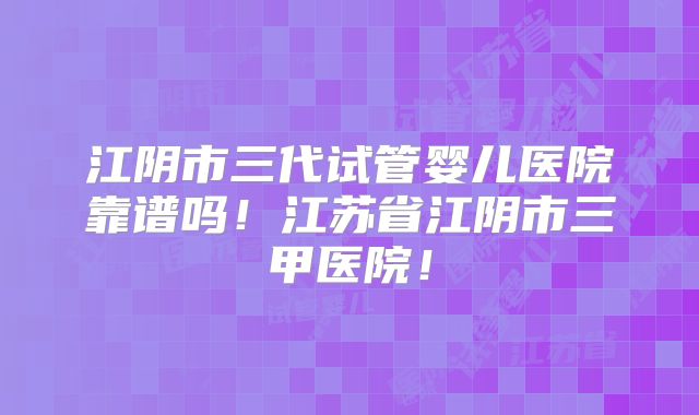江阴市三代试管婴儿医院靠谱吗！江苏省江阴市三甲医院！
