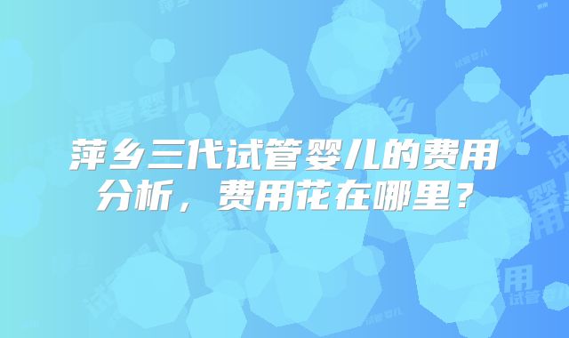 萍乡三代试管婴儿的费用分析，费用花在哪里？