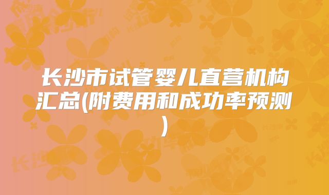长沙市试管婴儿直营机构汇总(附费用和成功率预测)