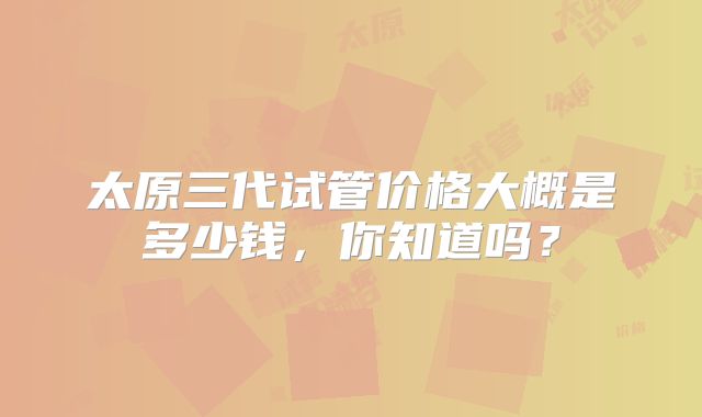 太原三代试管价格大概是多少钱，你知道吗？