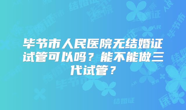 毕节市人民医院无结婚证试管可以吗?能不能做三代试管?
