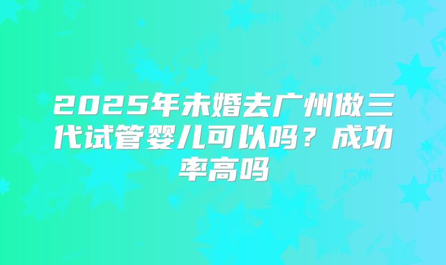 2025年未婚去广州做三代试管婴儿可以吗?成功率高吗