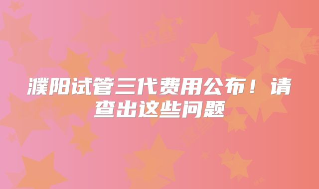 濮阳试管三代费用公布！请查出这些问题