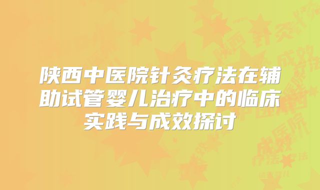 陕西中医院针灸疗法在辅助试管婴儿治疗中的临床实践与成效探讨