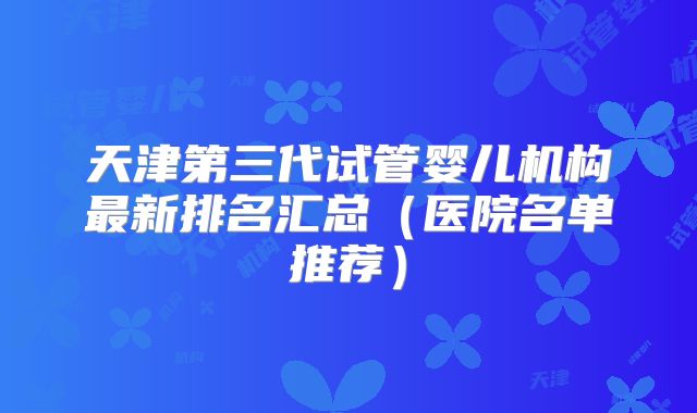 天津第三代试管婴儿机构最新排名汇总（医院名单推荐）
