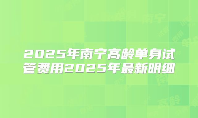 2025年南宁高龄单身试管费用2025年最新明细