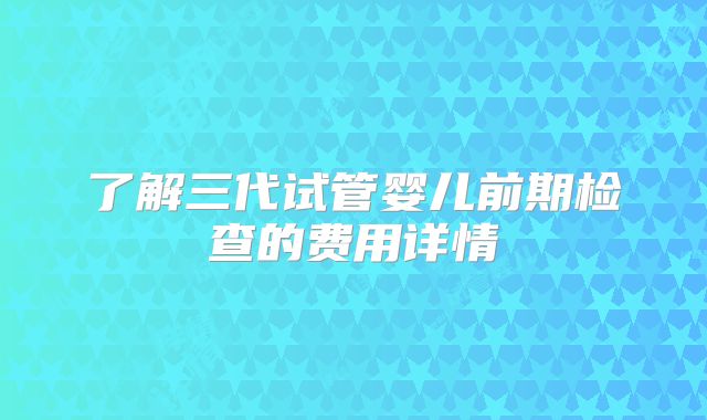 了解三代试管婴儿前期检查的费用详情