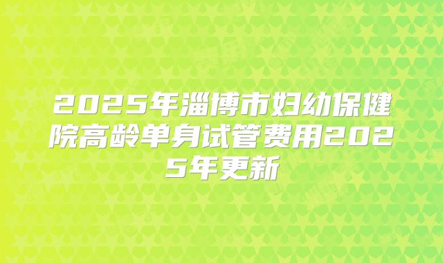 2025年淄博市妇幼保健院高龄单身试管费用2025年更新