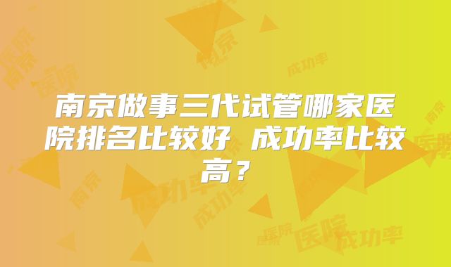 南京做事三代试管哪家医院排名比较好 成功率比较高？