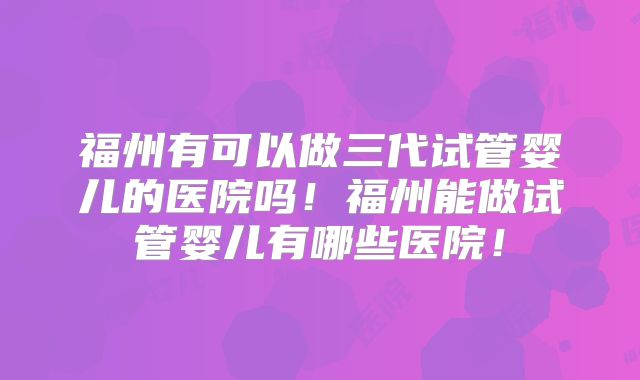 福州有可以做三代试管婴儿的医院吗!福州能做试管婴儿有哪些医院!