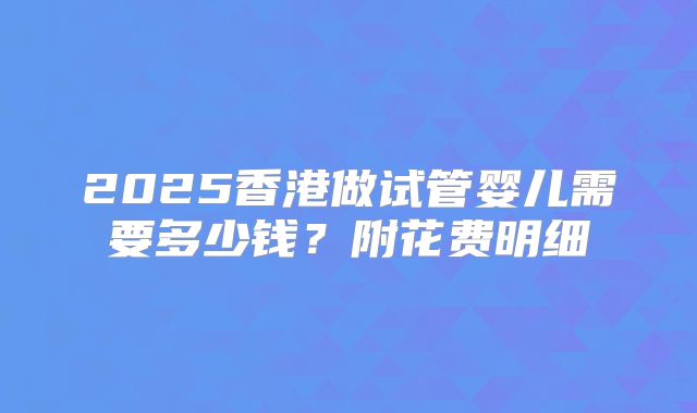 2025香港做试管婴儿需要多少钱？附花费明细