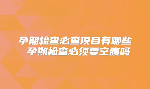 孕期检查必查项目有哪些 孕期检查必须要空腹吗
