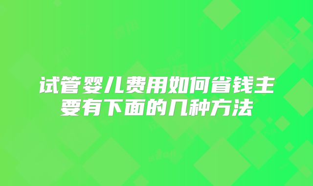 试管婴儿费用如何省钱主要有下面的几种方法
