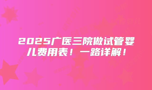 2025广医三院做试管婴儿费用表！一路详解！