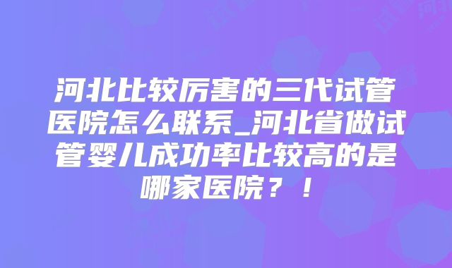 河北比较厉害的三代试管医院怎么联系_河北省做试管婴儿成功率比较高的是哪家医院?!