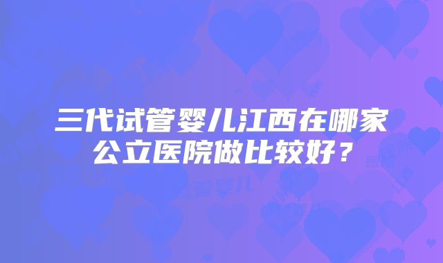 三代试管婴儿江西在哪家公立医院做比较好？