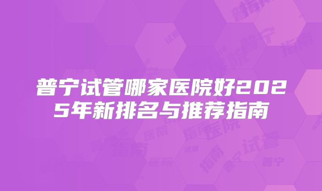 普宁试管哪家医院好2025年新排名与推荐指南