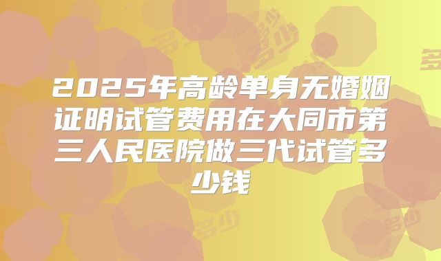 2025年高龄单身无婚姻证明试管费用在大同市第三人民医院做三代试管多少钱