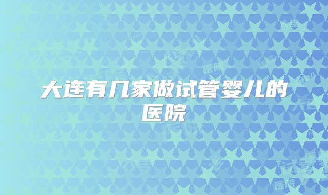 大连有几家做试管婴儿的医院