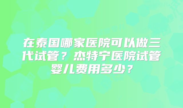 在泰国哪家医院可以做三代试管？杰特宁医院试管婴儿费用多少？