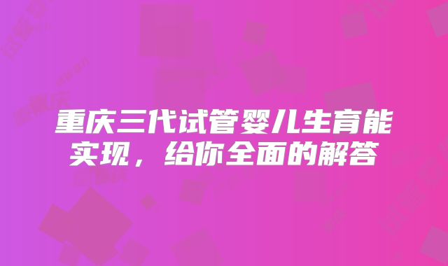 重庆三代试管婴儿生育能实现，给你全面的解答