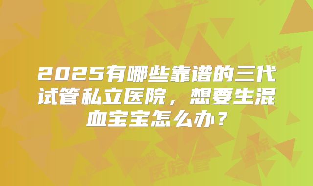 2025有哪些靠谱的三代试管私立医院,想要生混血宝宝怎么办?