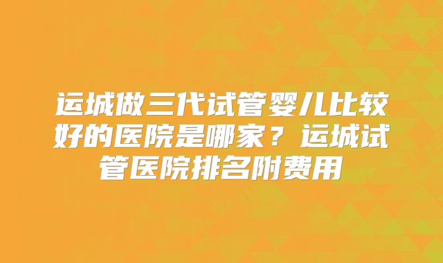 运城做三代试管婴儿比较好的医院是哪家？运城试管医院排名附费用