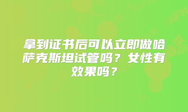 拿到证书后可以立即做哈萨克斯坦试管吗？女性有效果吗？