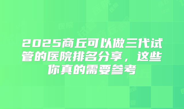 2025商丘可以做三代试管的医院排名分享，这些你真的需要参考
