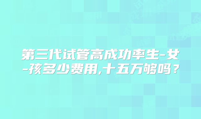 第三代试管高成功率生-女-孩多少费用,十五万够吗?