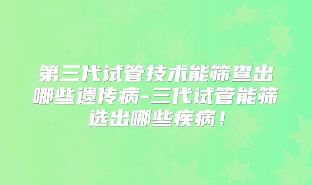 第三代试管技术能筛查出哪些遗传病-三代试管能筛选出哪些疾病！