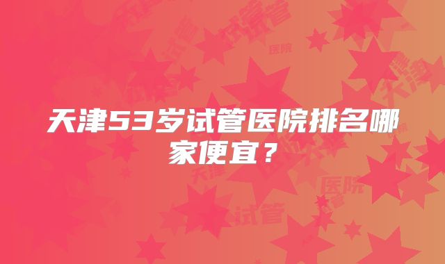 天津53岁试管医院排名哪家便宜？